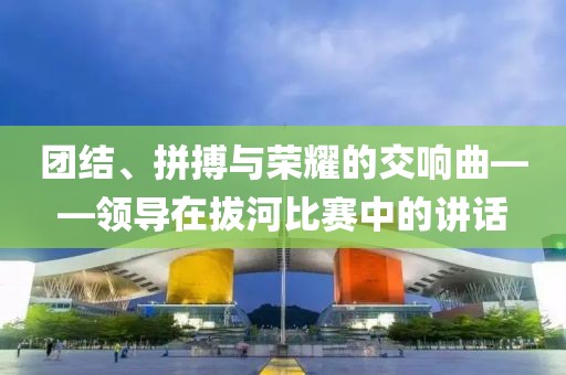 团结、拼搏与荣耀的交响曲——领导在拔河比赛中的讲话