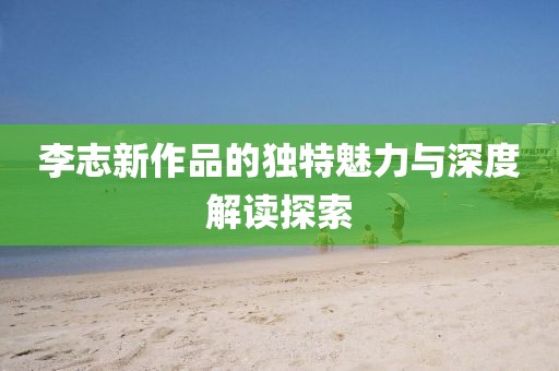李志新作品的独特魅力与深度解读探索