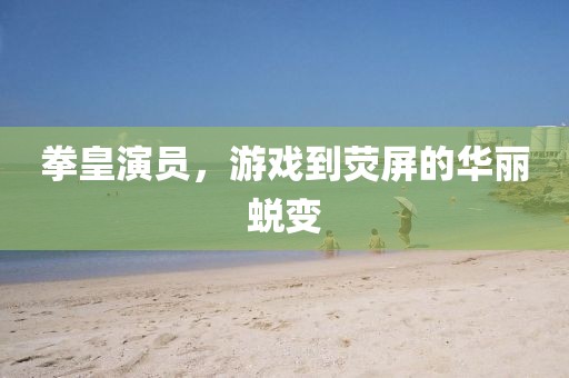 拳皇演员,游戏到荧屏的华丽蜕变