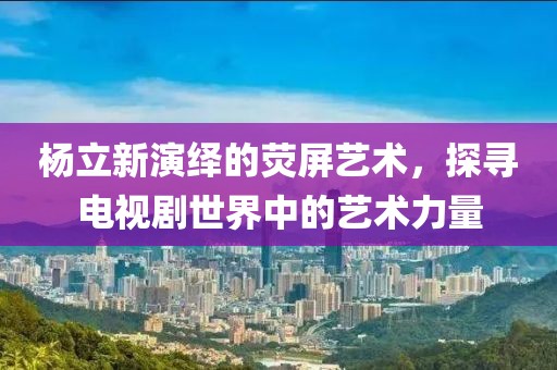 杨立新演绎的荧屏艺术,探寻电视剧世界中的艺术力量