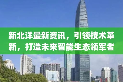 新北洋最新资讯,引领技术革新,打造未来智能生态领军者