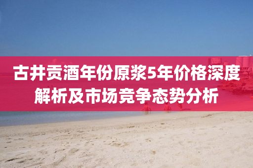 古井贡酒年份原浆5年价格深度解析及市场竞争态势分析