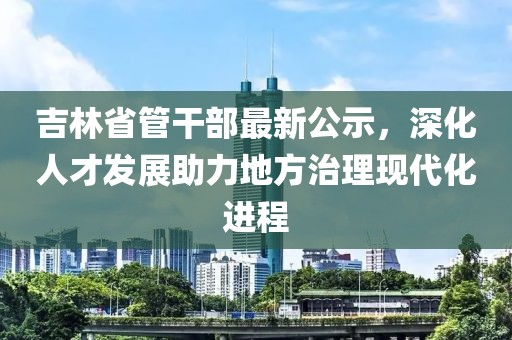 吉林省管干部最新公示,深化人才发展助力地方治理现代化进程