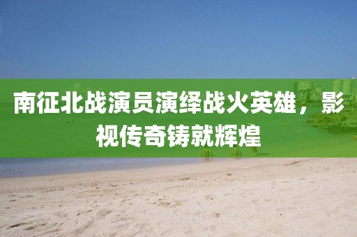南征北战演员演绎战火英雄,影视传奇铸就辉煌