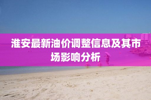 淮安最新油价调整信息及其市场影响分析