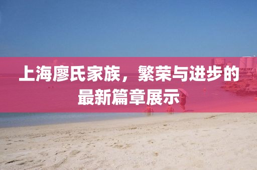 上海廖氏家族,繁荣与进步的最新篇章展示