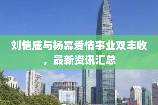 刘恺威与杨幂爱情事业双丰收,最新资讯汇总