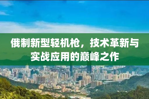 俄制新型轻机枪,技术革新与实战应用的巅峰之作