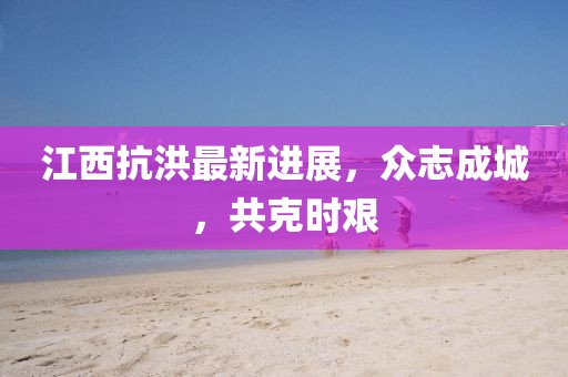 江西抗洪最新进展,众志成城,共克时艰