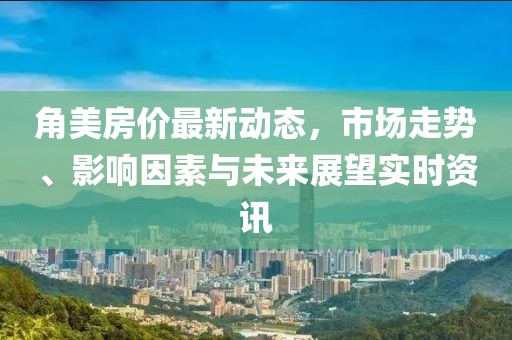 角美房价最新动态,市场走势、影响因素与未来展望实时资讯