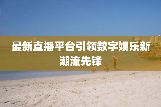 最新直播平台引领数字娱乐新潮流先锋