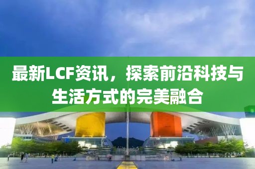 最新LCF资讯,探索前沿科技与生活方式的完美融合
