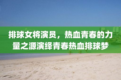 排球女将演员,热血青春的力量之源演绎青春热血排球梦