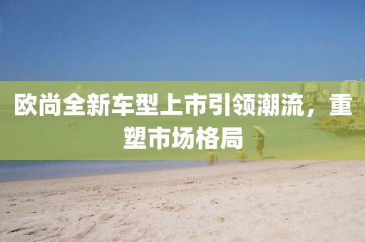 欧尚全新车型上市引领潮流,重塑市场格局