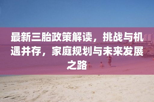 最新三胎政策解读,挑战与机遇并存,家庭规划与未来发展之路