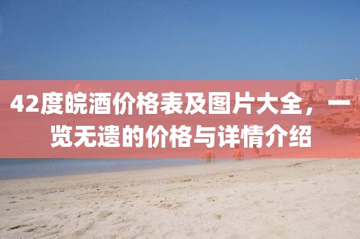 42度皖酒价格表及图片大全,一览无遗的价格与详情介绍