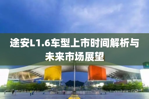 途安L1.6车型上市时间解析与未来市场展望
