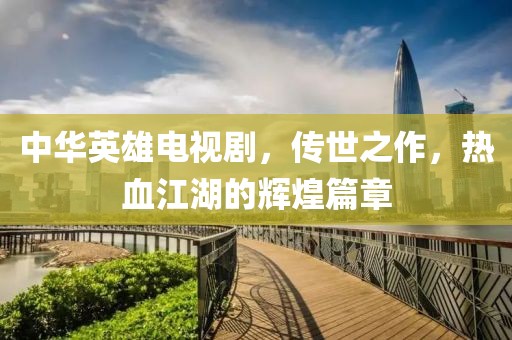 中华英雄电视剧,传世之作,热血江湖的辉煌篇章