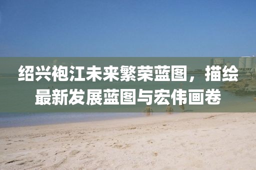 绍兴袍江未来繁荣蓝图,描绘最新发展蓝图与宏伟画卷