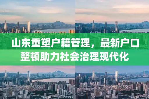 山东重塑户籍管理,最新户口整顿助力社会治理现代化