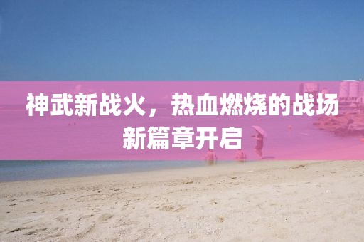 神武新战火,热血燃烧的战场新篇章开启