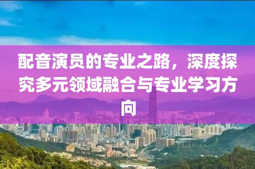配音演员的专业之路,深度探究多元领域融合与专业学习方向