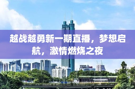 越战越勇新一期直播,梦想启航,激情燃烧之夜