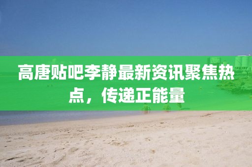 高唐贴吧李静最新资讯聚焦热点,传递正能量
