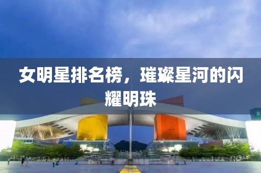 女明星排名榜,璀璨星河的闪耀明珠