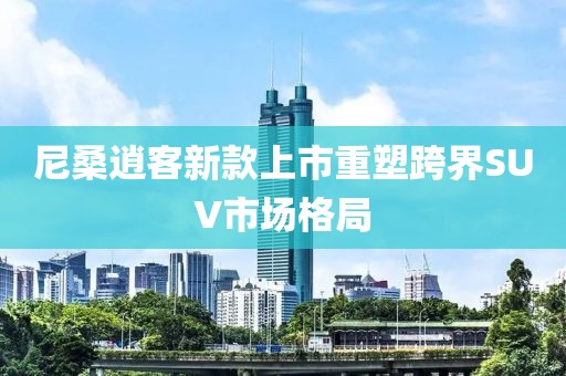 尼桑逍客新款上市重塑跨界SUV市场格局