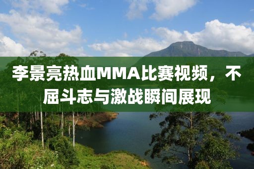 李景亮热血MMA比赛视频,不屈斗志与激战瞬间展现