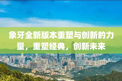 象牙全新版本重塑与创新的力量,重塑经典,创新未来