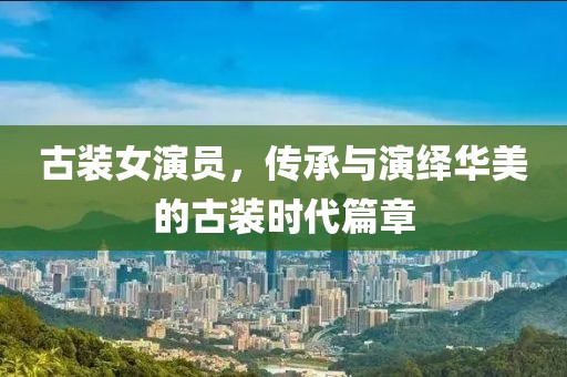 古装女演员，传承与演绎华美的古装时代篇章