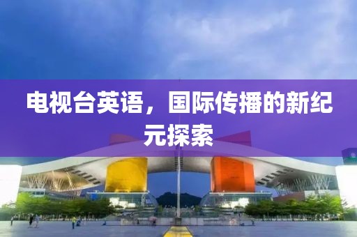 电视台英语，国际传播的新纪元探索