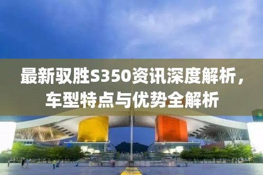 最新驭胜S350资讯深度解析,车型特点与优势全解析