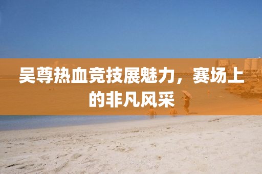 吴尊热血竞技展魅力,赛场上的非凡风采
