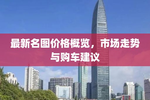 最新名图价格概览，市场走势与购车建议