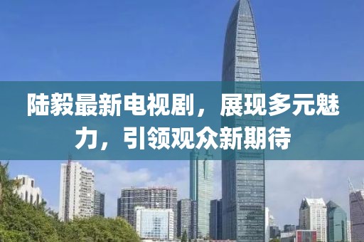 陆毅最新电视剧，展现多元魅力，引领观众新期待