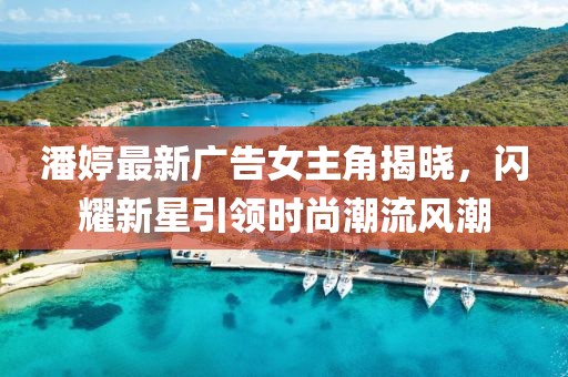 潘婷最新广告女主角揭晓，闪耀新星引领时尚潮流风潮