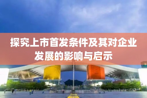 探究上市首发条件及其对企业发展的影响与启示