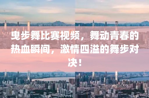 曳步舞比赛视频，舞动青春的热血瞬间，激情四溢的舞步对决！