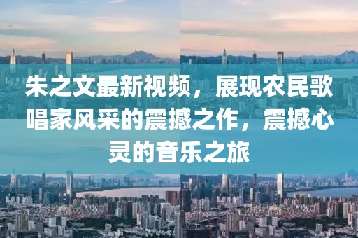 朱之文最新视频，展现农民歌唱家风采的震撼之作，震撼心灵的音乐之旅