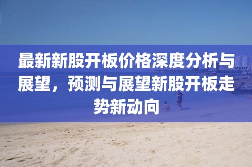 最新新股开板价格深度分析与展望，预测与展望新股开板走势新动向