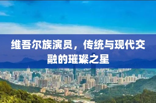 维吾尔族演员，传统与现代交融的璀璨之星