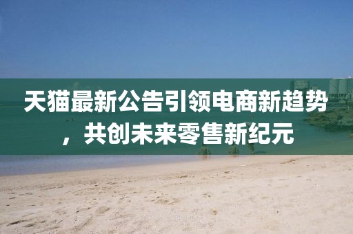 天猫最新公告引领电商新趋势，共创未来零售新纪元