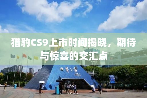 猎豹CS9上市时间揭晓，期待与惊喜的交汇点