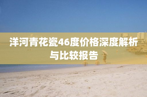 洋河青花瓷46度价格深度解析与比较报告