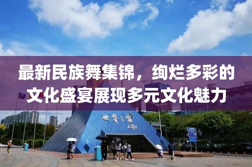最新民族舞集锦，绚烂多彩的文化盛宴展现多元文化魅力