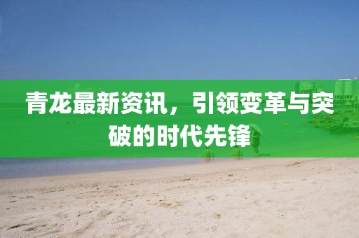 青龙最新资讯,引领变革与突破的时代先锋