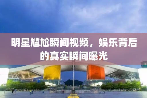 明星尴尬瞬间视频，娱乐背后的真实瞬间曝光